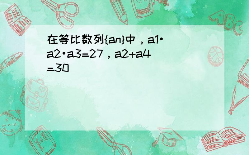 在等比数列{an}中，a1•a2•a3=27，a2+a4=30．