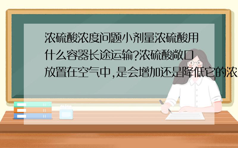 浓硫酸浓度问题小剂量浓硫酸用什么容器长途运输?浓硫酸敞口放置在空气中,是会增加还是降低它的浓度?稀硫酸怎么变成浓硫酸?能