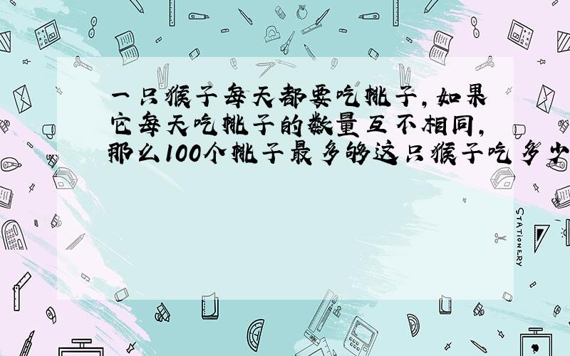 一只猴子每天都要吃桃子,如果它每天吃桃子的数量互不相同,那么100个桃子最多够这只猴子吃多少天?