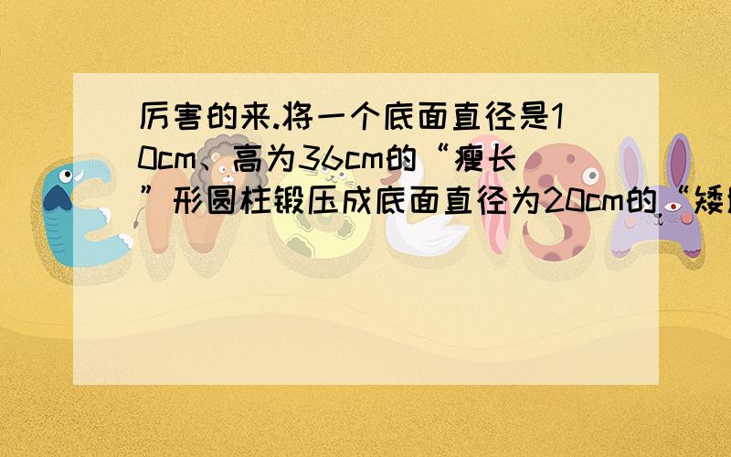 厉害的来.将一个底面直径是10cm、高为36cm的“瘦长”形圆柱锻压成底面直径为20cm的“矮胖”形圆柱,高变成了多少?