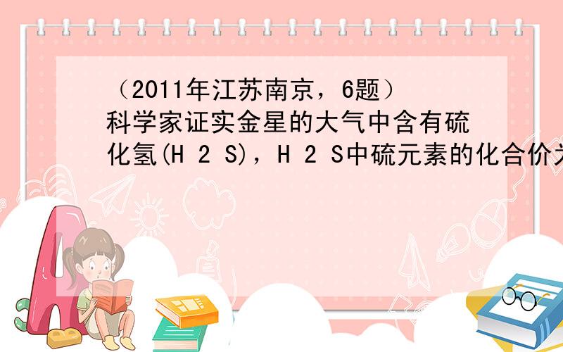 （2011年江苏南京，6题）科学家证实金星的大气中含有硫化氢(H 2 S)，H 2 S中硫元素的化合价为： A．-1 B