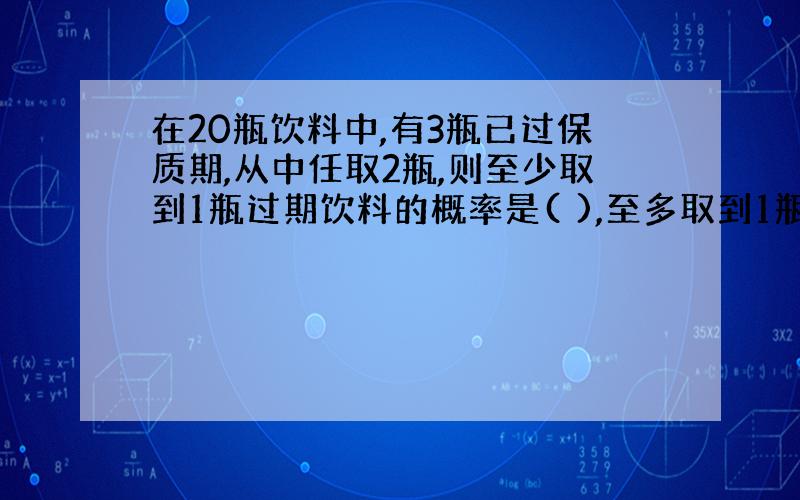 在20瓶饮料中,有3瓶已过保质期,从中任取2瓶,则至少取到1瓶过期饮料的概率是( ),至多取到1瓶过期饮料的...