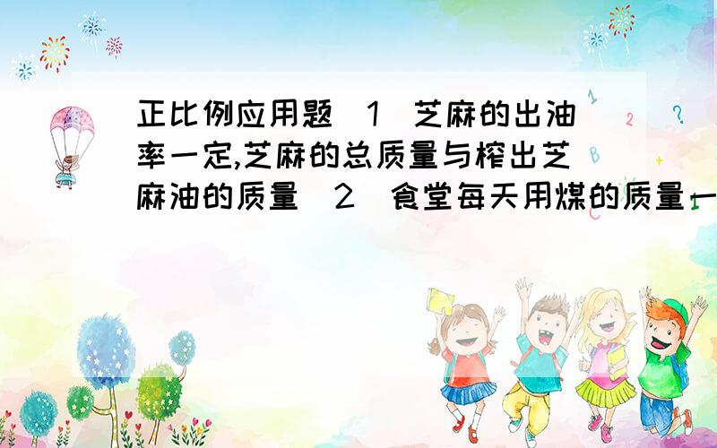 正比例应用题（1）芝麻的出油率一定,芝麻的总质量与榨出芝麻油的质量（2）食堂每天用煤的质量一定,煤的总质量与烧的天数.（