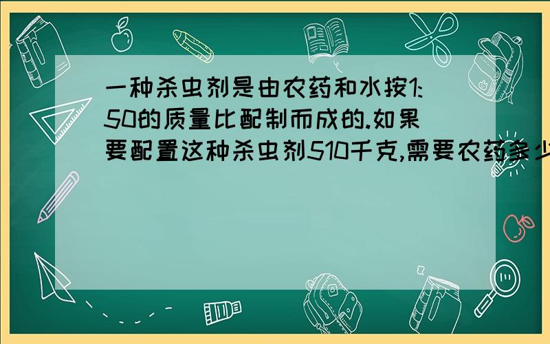 一种杀虫剂是由农药和水按1:50的质量比配制而成的.如果要配置这种杀虫剂510千克,需要农药多少千克?