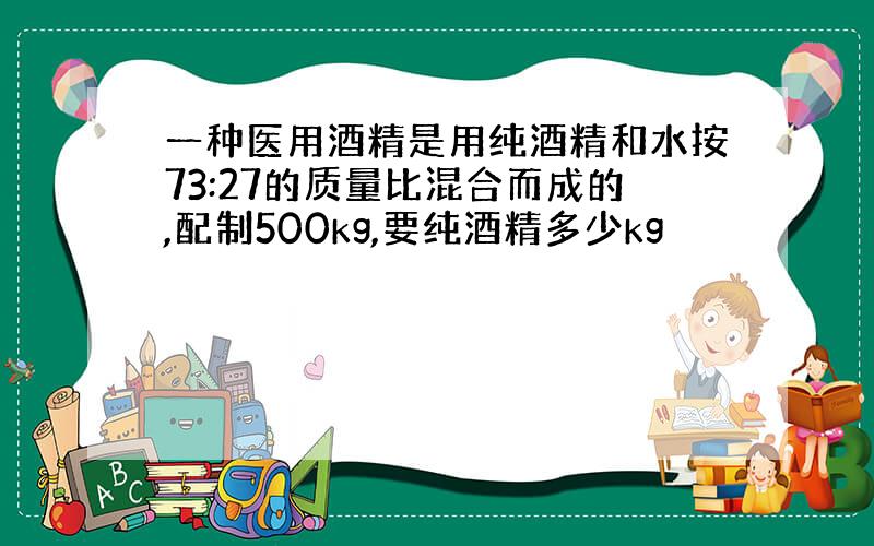 一种医用酒精是用纯酒精和水按73:27的质量比混合而成的,配制500kg,要纯酒精多少kg