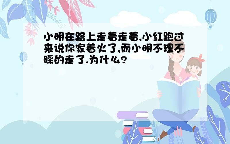 小明在路上走着走着,小红跑过来说你家着火了,而小明不理不睬的走了.为什么?