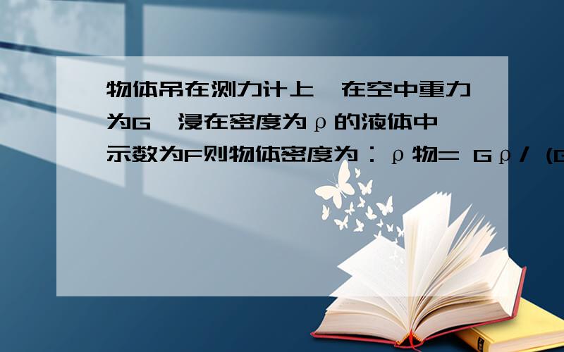 物体吊在测力计上,在空中重力为G,浸在密度为ρ的液体中,示数为F则物体密度为：ρ物= Gρ/ (G-F)