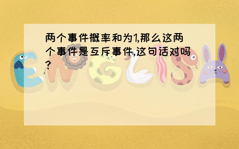 两个事件概率和为1,那么这两个事件是互斥事件,这句话对吗?