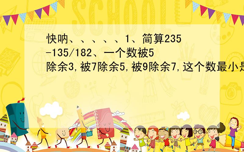 快呐、、、、、1、简算235-135/182、一个数被5除余3,被7除余5,被9除余7,这个数最小是（ ）.3、一个六位