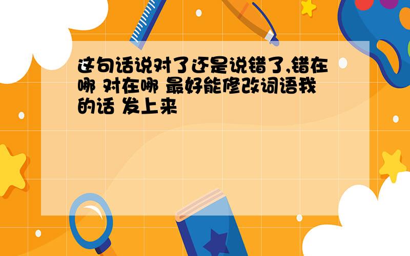 这句话说对了还是说错了,错在哪 对在哪 最好能修改词语我的话 发上来