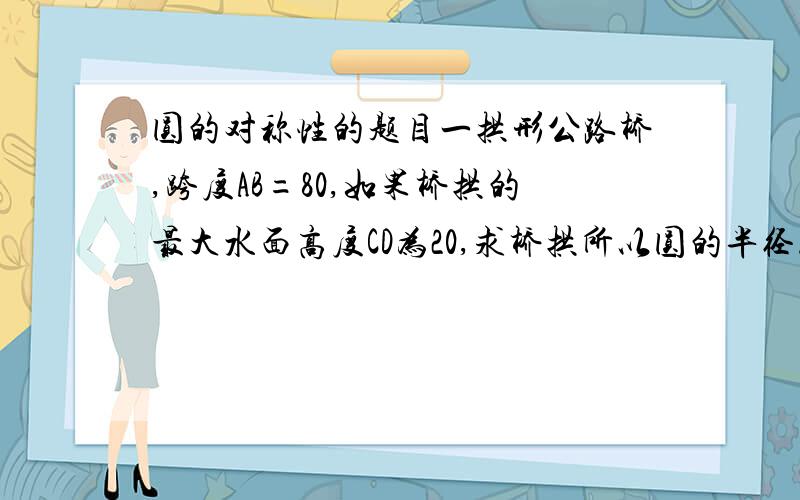 圆的对称性的题目一拱形公路桥,跨度AB=80,如果桥拱的最大水面高度CD为20,求桥拱所以圆的半径.