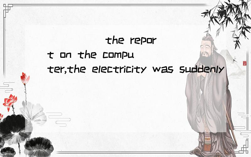 _____the report on the computer,the electricity was suddenly