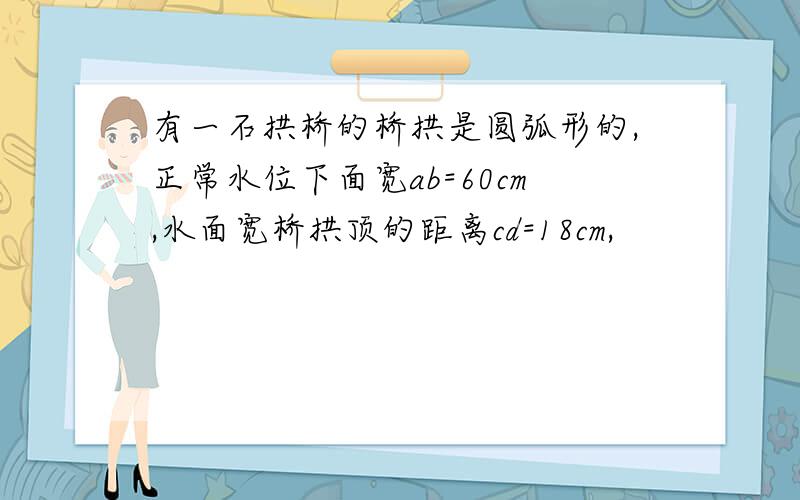 有一石拱桥的桥拱是圆弧形的,正常水位下面宽ab=60cm,水面宽桥拱顶的距离cd=18cm,