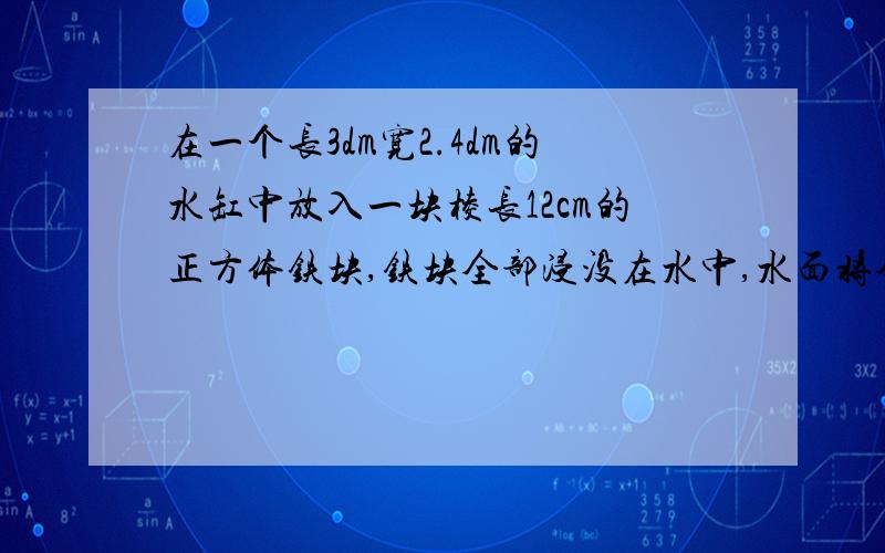 在一个长3dm宽2.4dm的水缸中放入一块棱长12cm的正方体铁块,铁块全部浸没在水中,水面将会升高多少厘米?