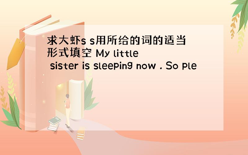 求大虾s s用所给的词的适当形式填空 My little sister is sleeping now . So ple