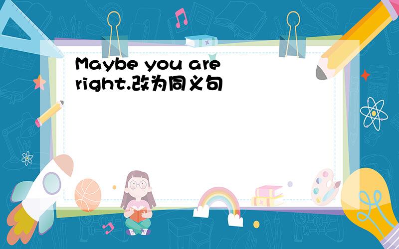 Maybe you are right.改为同义句