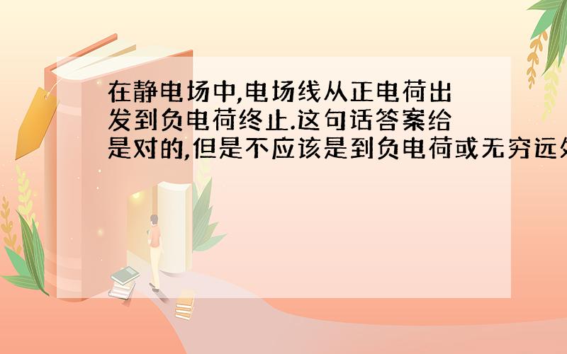 在静电场中,电场线从正电荷出发到负电荷终止.这句话答案给是对的,但是不应该是到负电荷或无穷远处终止吗?