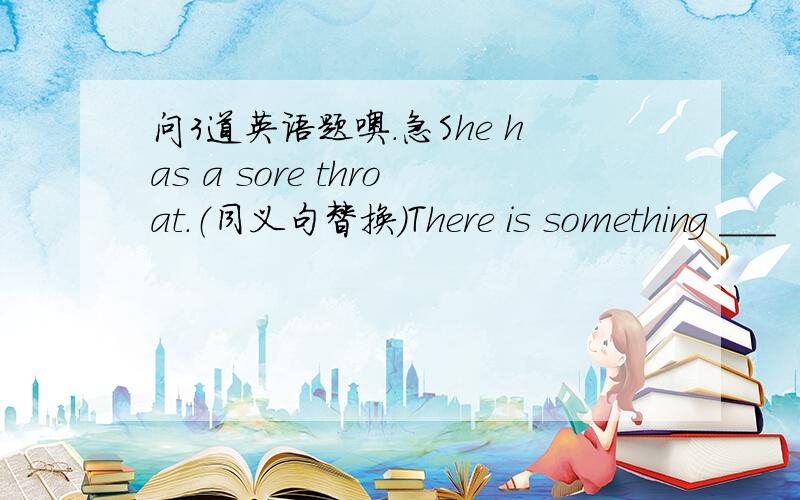 问3道英语题噢.急She has a sore throat.（同义句替换）There is something ___