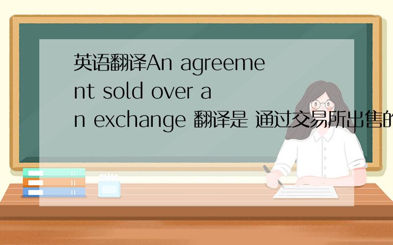 英语翻译An agreement sold over an exchange 翻译是 通过交易所出售的协议 ,我想问这是