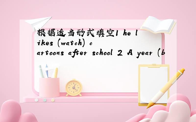 根据适当形式填空1 he likes (watch) cartoons after school 2 A year (b