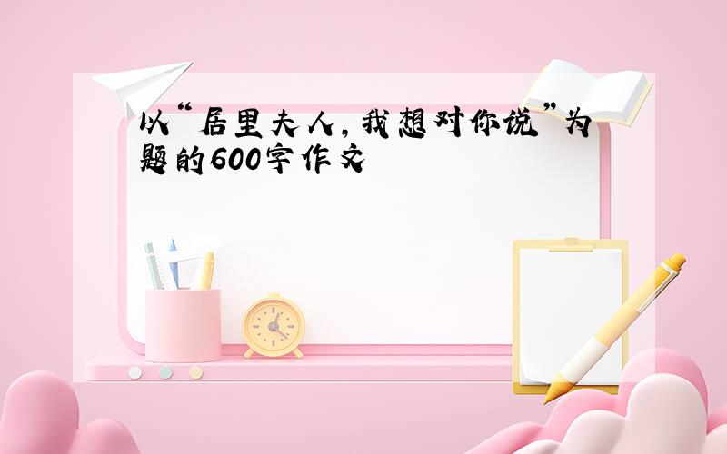 以“居里夫人,我想对你说”为题的600字作文