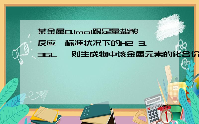 某金属0.1mol跟足量盐酸反应,标准状况下的H2 3.36L ,则生成物中该金属元素的化合价为（）