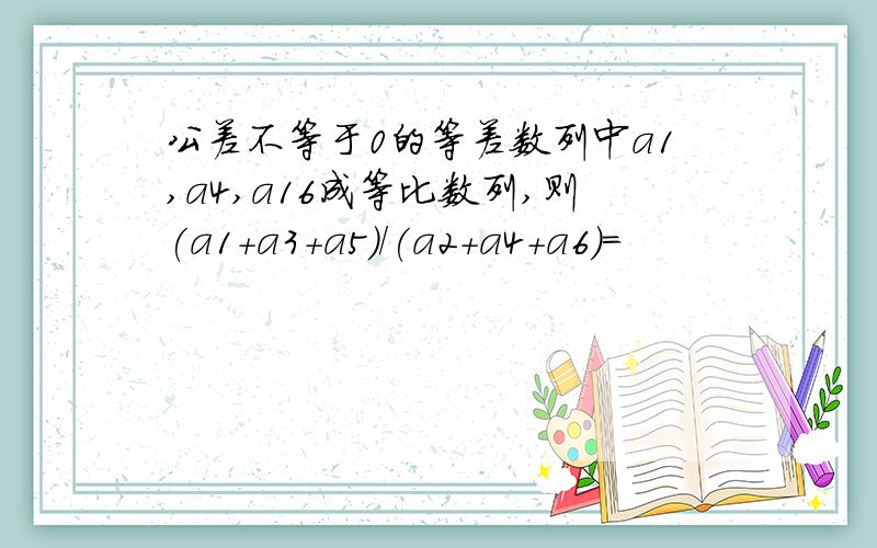 公差不等于0的等差数列中a1,a4,a16成等比数列,则(a1+a3+a5)/(a2+a4+a6)=