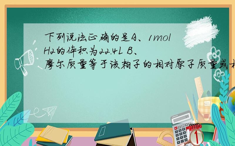 下列说法正确的是A、1molH2的体积为22.4L B、摩尔质量等于该粒子的相对原子质量或相对分子质量