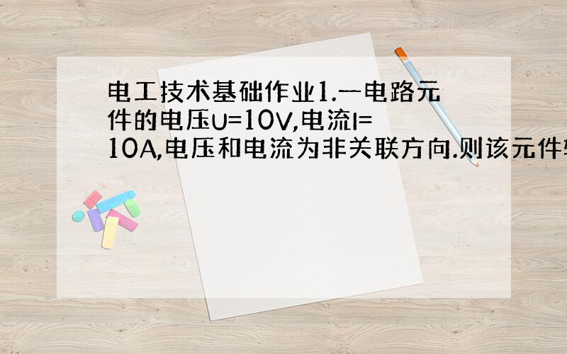 电工技术基础作业1.一电路元件的电压U=10V,电流I=10A,电压和电流为非关联方向.则该元件输出的电功率为( )A.