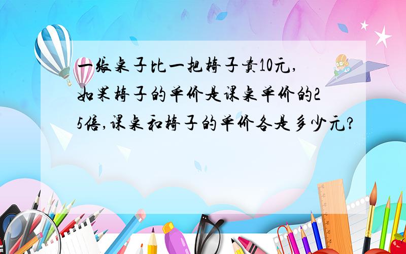 一张桌子比一把椅子贵10元,如果椅子的单价是课桌单价的25倍,课桌和椅子的单价各是多少元?