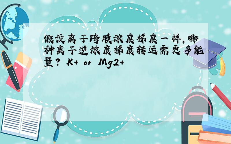 假设离子跨膜浓度梯度一样,哪种离子逆浓度梯度转运需更多能量? K+ or Mg2+