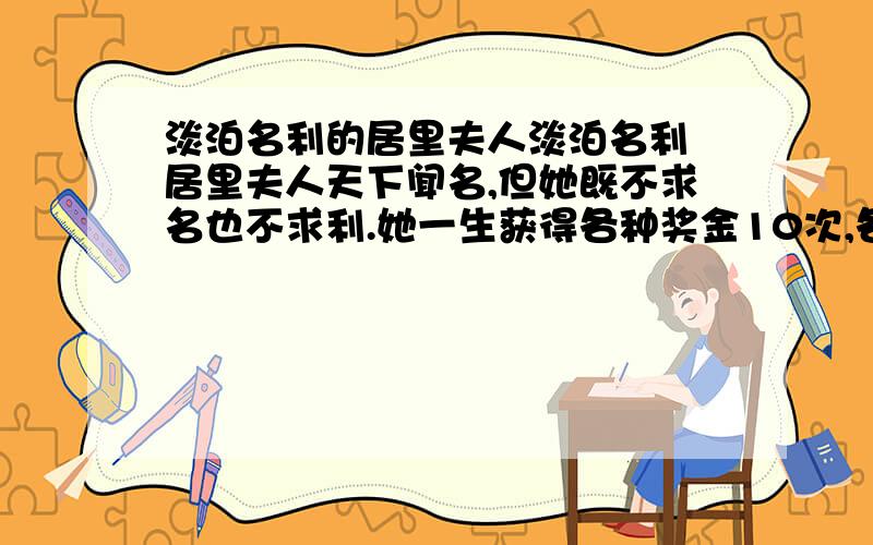 淡泊名利的居里夫人淡泊名利 居里夫人天下闻名,但她既不求名也不求利.她一生获得各种奖金10次,各种奖章16枚,各种名誉头