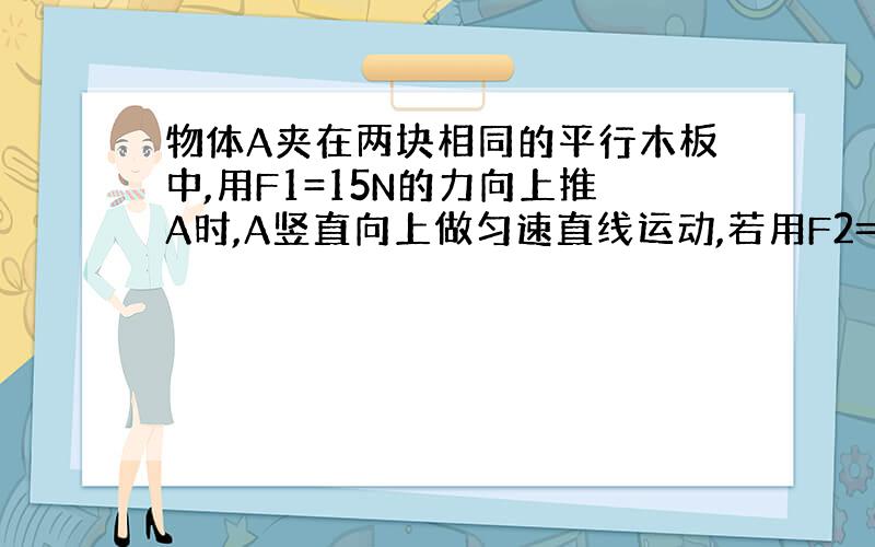 物体A夹在两块相同的平行木板中,用F1=15N的力向上推A时,A竖直向上做匀速直线运动,若用F2=3N的力向下推物体A是