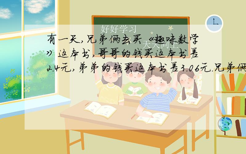 有一天,兄弟俩去买《趣味数学》这本书,哥哥的钱买这本书差2.4元,弟弟的钱买这本书差3.06元.兄弟俩把钱合起来,买这本