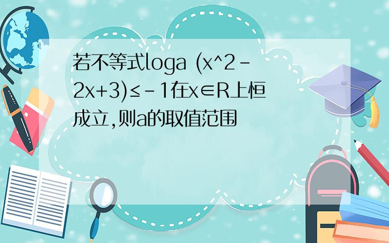 若不等式loga (x^2-2x+3)≤-1在x∈R上恒成立,则a的取值范围