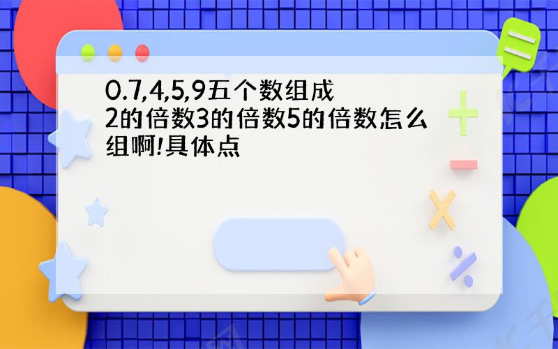 0.7,4,5,9五个数组成2的倍数3的倍数5的倍数怎么组啊!具体点