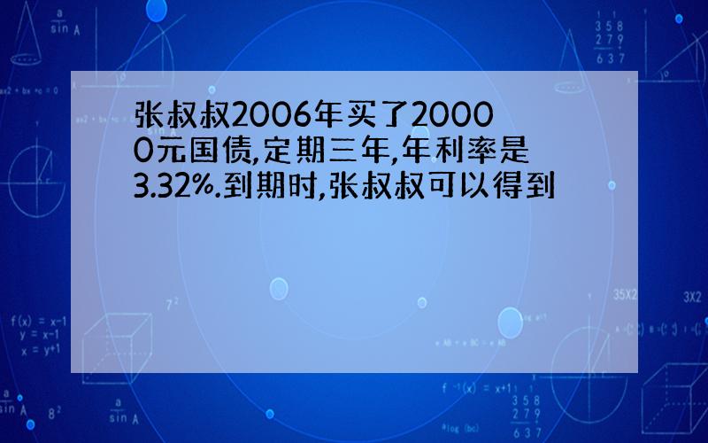 张叔叔2006年买了20000元国债,定期三年,年利率是3.32%.到期时,张叔叔可以得到