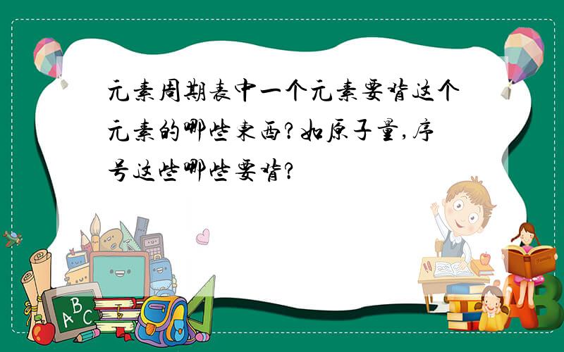 元素周期表中一个元素要背这个元素的哪些东西?如原子量,序号这些哪些要背?