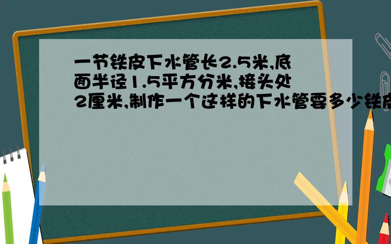 一节铁皮下水管长2.5米,底面半径1.5平方分米,接头处2厘米,制作一个这样的下水管要多少铁皮?