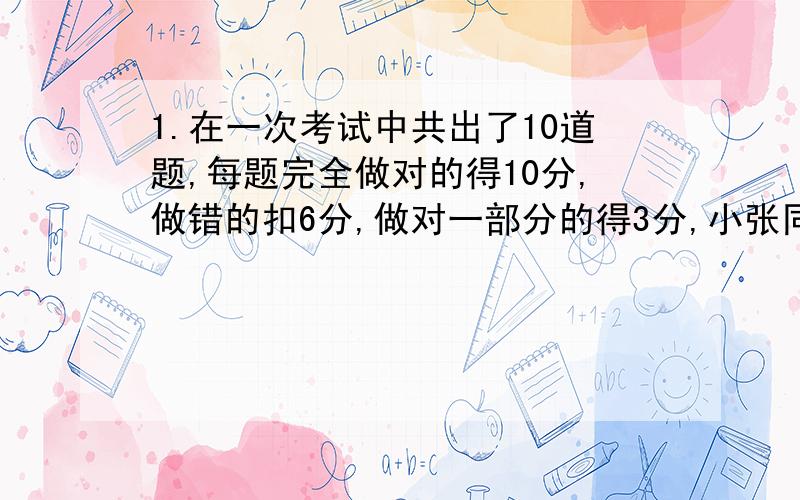 1.在一次考试中共出了10道题,每题完全做对的得10分,做错的扣6分,做对一部分的得3分,小张同学做了全部题目,共得77