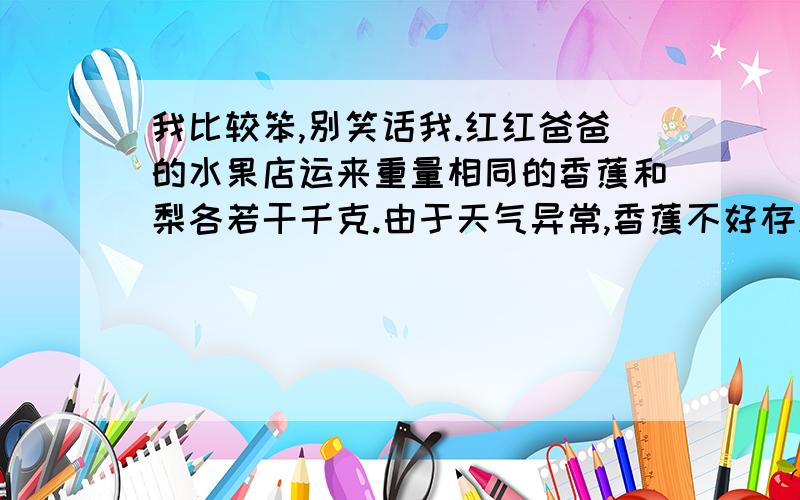 我比较笨,别笑话我.红红爸爸的水果店运来重量相同的香蕉和梨各若干千克.由于天气异常,香蕉不好存放,卖出时香蕉降价四分之一