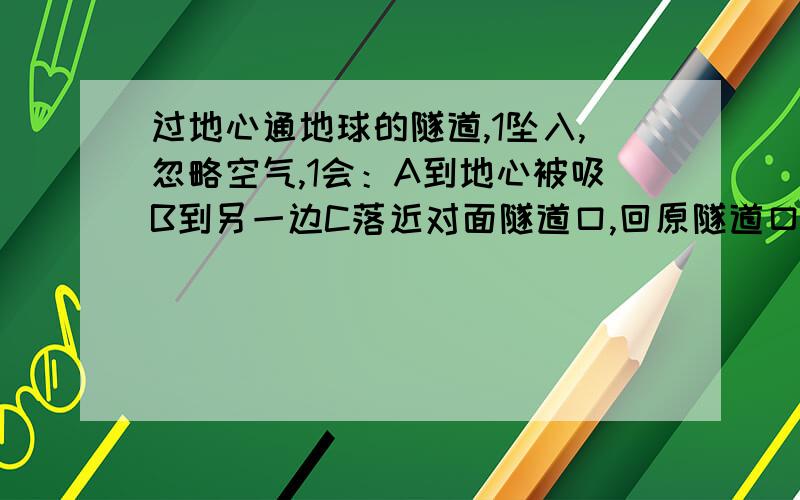 过地心通地球的隧道,1坠入,忽略空气,1会：A到地心被吸B到另一边C落近对面隧道口,回原隧道口,如此来回