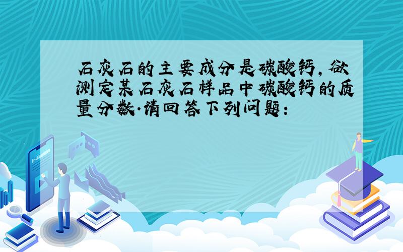 石灰石的主要成分是碳酸钙,欲测定某石灰石样品中碳酸钙的质量分数.请回答下列问题：