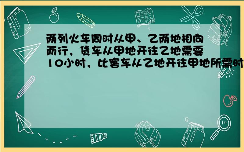 两列火车同时从甲、乙两地相向而行，货车从甲地开往乙地需要10小时，比客车从乙地开往甲地所需时间多14