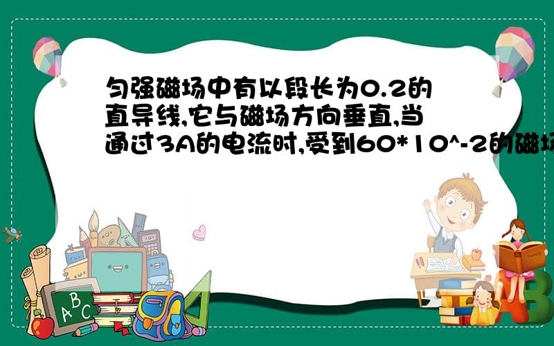 匀强磁场中有以段长为0.2的直导线,它与磁场方向垂直,当通过3A的电流时,受到60*10^-2的磁场力,