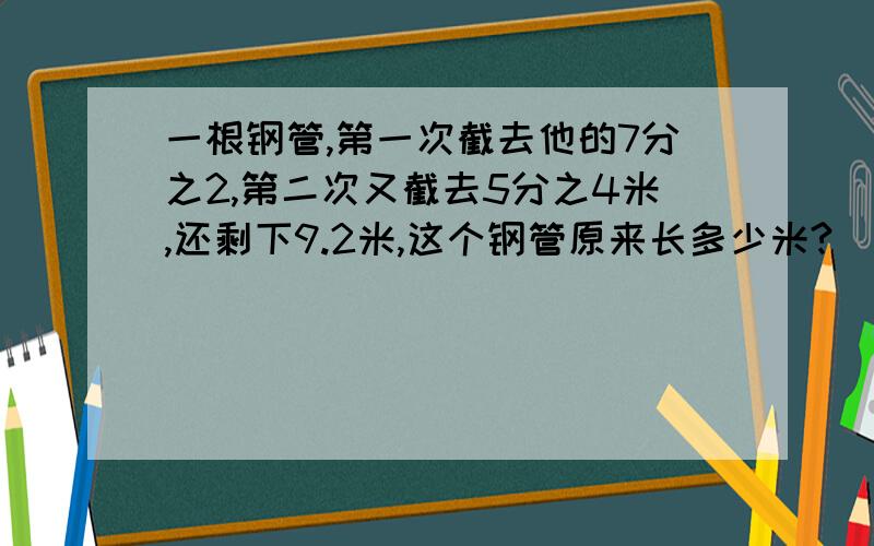 一根钢管,第一次截去他的7分之2,第二次又截去5分之4米,还剩下9.2米,这个钢管原来长多少米?