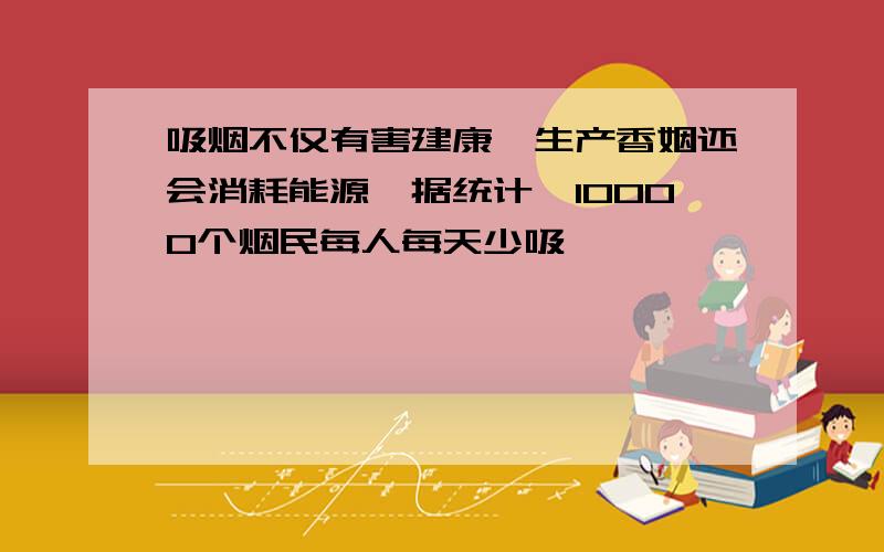 吸烟不仅有害建康,生产香姻还会消耗能源,据统计,10000个烟民每人每天少吸