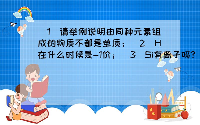 （1）请举例说明由同种元素组成的物质不都是单质；（2）H在什么时候是-1价；（3）Si有离子吗?