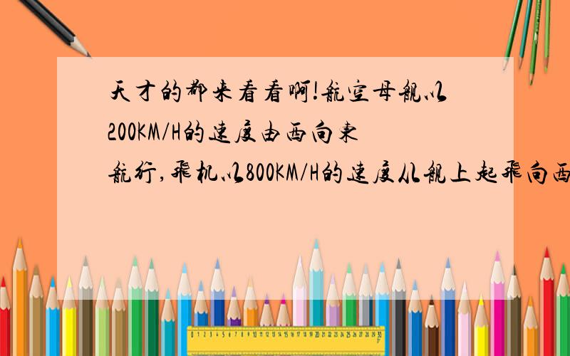 天才的都来看看啊!航空母舰以200KM/H的速度由西向东航行,飞机以800KM/H的速度从舰上起飞向西航行执行任务,如果