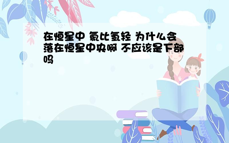 在恒星中 氦比氢轻 为什么会落在恒星中央啊 不应该是下部吗